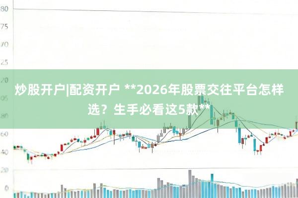 炒股开户|配资开户 **2026年股票交往平台怎样选?生手必看这5款**