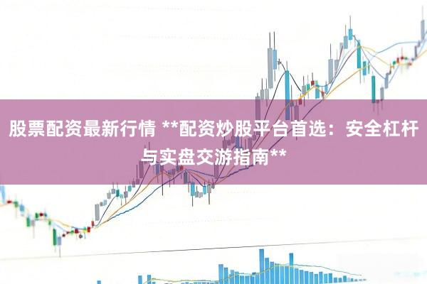 股票配资最新行情 **配资炒股平台首选：安全杠杆与实盘交游指南**