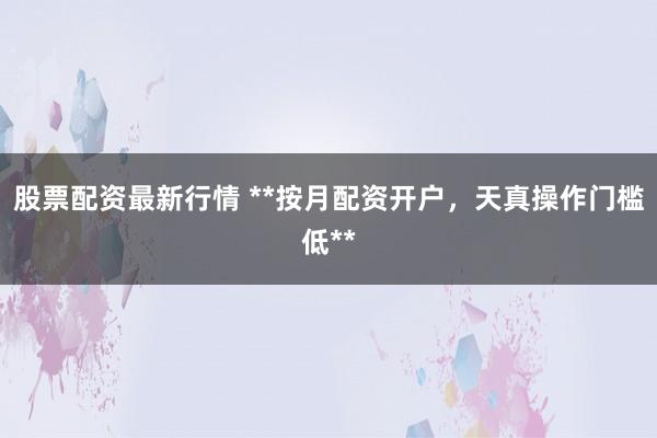股票配资最新行情 **按月配资开户，天真操作门槛低**