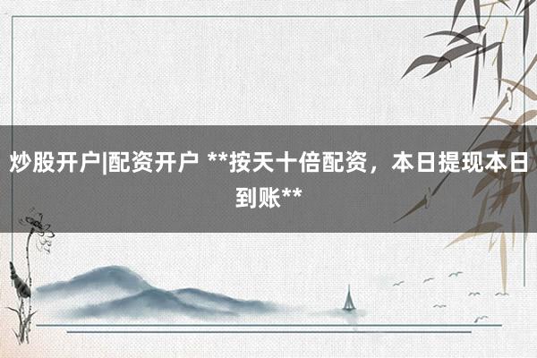 炒股开户|配资开户 **按天十倍配资，本日提现本日到账**