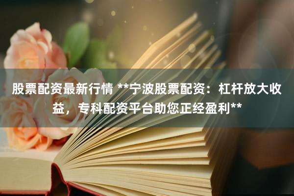 股票配资最新行情 **宁波股票配资：杠杆放大收益，专科配资平台助您正经盈利**